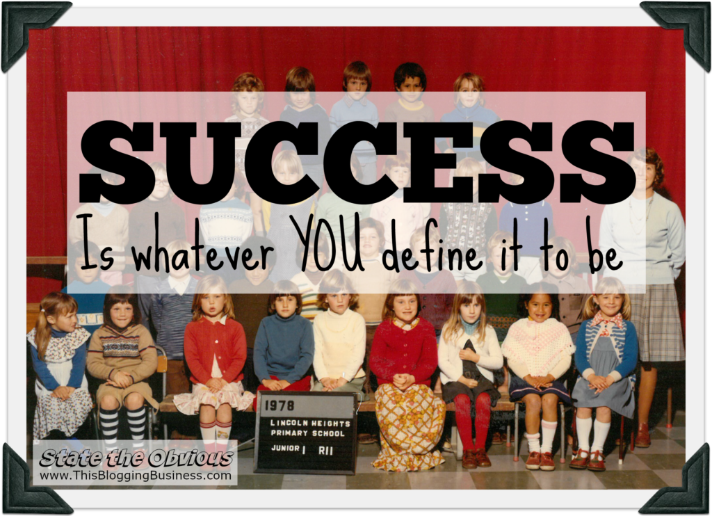 Success is whatever you define it to be. Another State the Obvious quote brought to you by www.ThisBloggingBusiness.com. So how have you defined success?